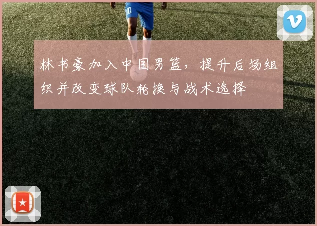 林书豪加入中国男篮,提升后场组织并改变球队轮换与战术选择