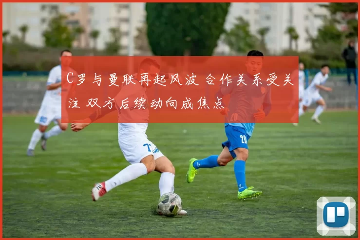 C罗与曼联再起风波 合作关系受关注 双方后续动向成焦点