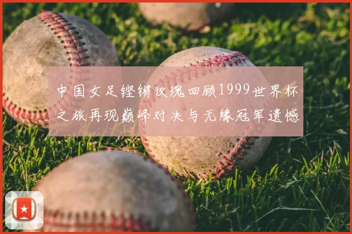 中国女足铿锵玫瑰回顾1999世界杯之旅再现巅峰对决与无缘冠军遗憾