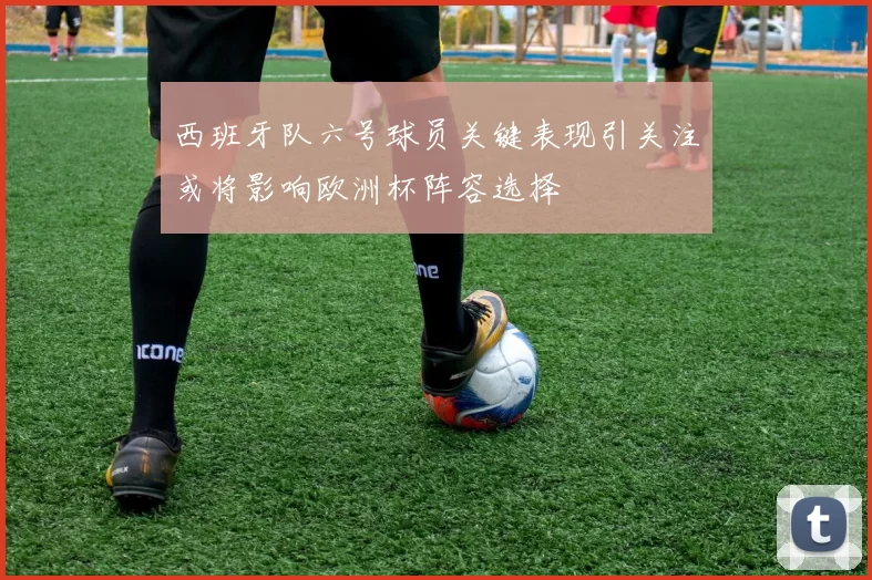 西班牙队六号球员关键表现引关注或将影响欧洲杯阵容选择