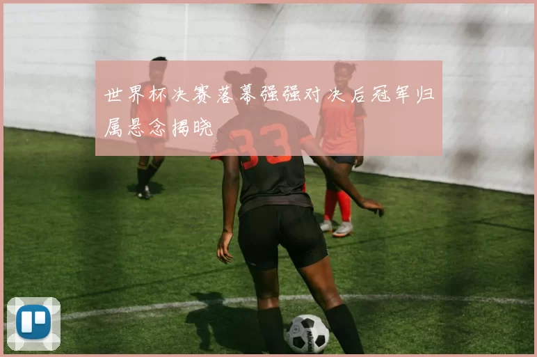 世界杯决赛落幕强强对决后冠军归属悬念揭晓