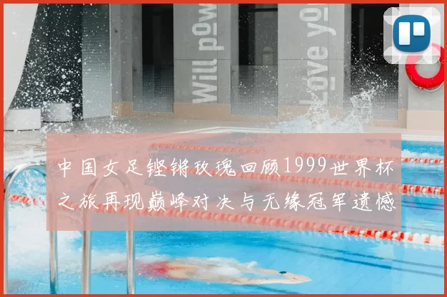中国女足铿锵玫瑰回顾1999世界杯之旅再现巅峰对决与无缘冠军遗憾