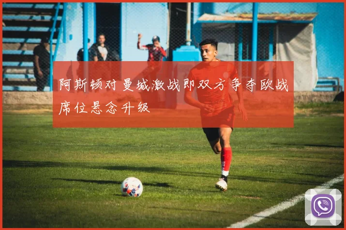 阿斯顿对曼城激战即双方争夺欧战席位悬念升级